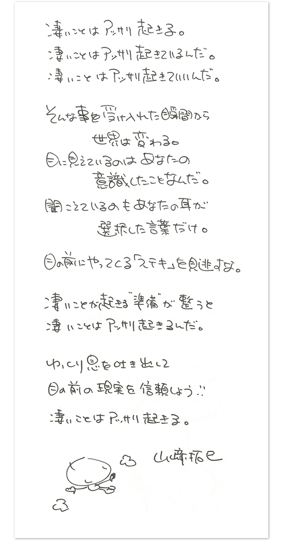 凄いことはアッサリ起きる。凄いことはアッサリ起きているんだ。凄いことはアッサリ起きていいんだ。　そんなことを受け入れた瞬間から世界は変わる。目に見えているのはあなたの意識したことなんだ。聞こえているのもあなたの耳が選択した言葉だけ。　目の前にやってくる「ステキ」を見逃すな。　凄いことの起きる準備が整うと凄いことはアッサリと起きるんだ。ゆっくり息を吐き出して目の前の現実を信頼しよう。　凄いことはアッサリ起きる。